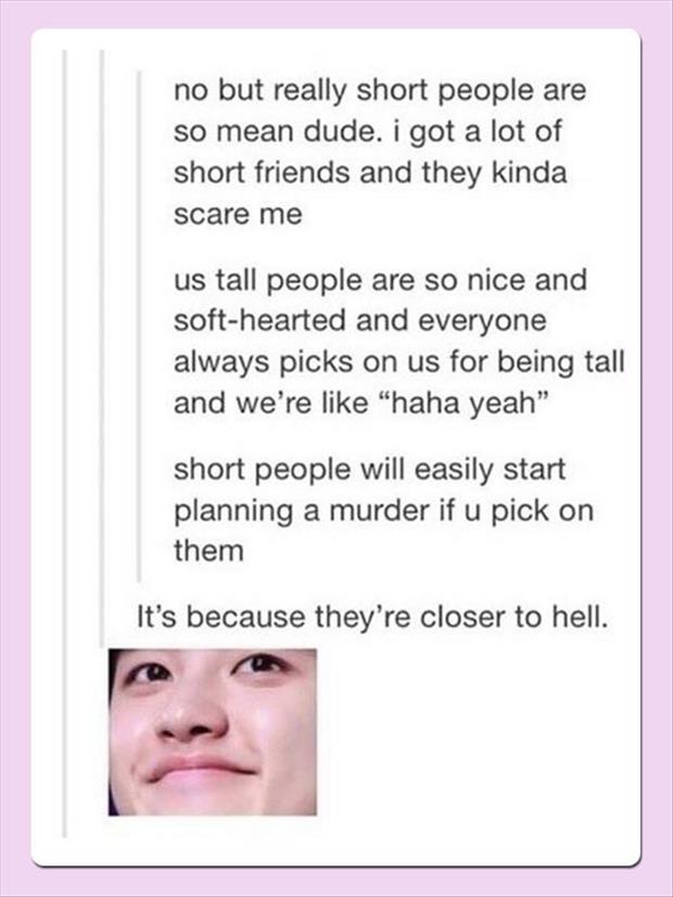 short people are evil - no but really short people are so mean dude. i got a lot of short friends and they kinda scare me us tall people are so nice and softhearted and everyone always picks on us for being tall and we're "haha yeah" short people will eas