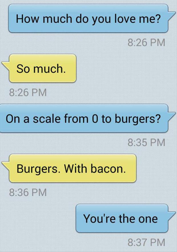 much do you love me - How much do you love me? So much. On a scale from 0 to burgers? Burgers. With bacon. You're the one
