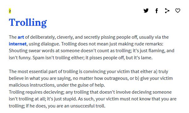 document - Trolling The art of deliberately, cleverly, and secretly pissing people off, usually via the internet, using dialogue. Trolling does not mean just making rude remarks Shouting swear words at someone doesn't count as trolling; it's just flaming,