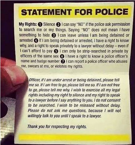 statement for police - Statement For Police My Rights Silence I can say "No" if the police ask permission to search me or my things. Saying "No" does not mean I have something to hide 3 I can leave unless I am being detained or arrested If I am being deta