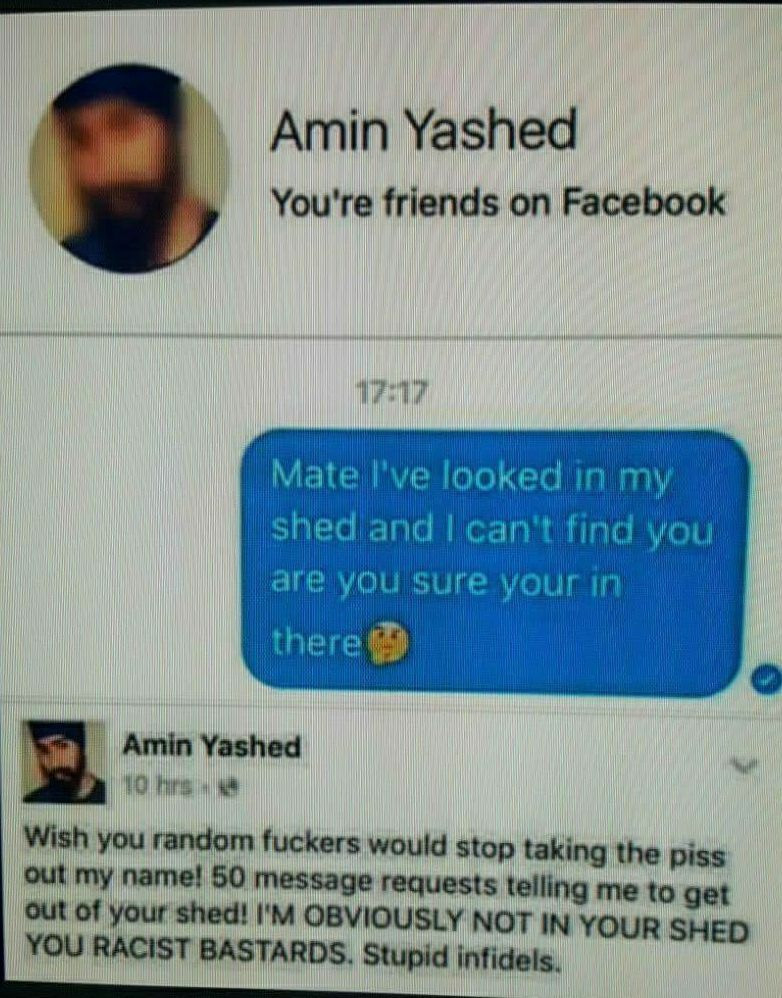 amin yashed - Amin Yashed You're friends on Facebook Mate I've looked in my shed and I can't find you are you sure your in there Amin Yashed 10 hrs Wish you random fuckers would stop taking the piss out my name! 50 message requests telling me to get out o