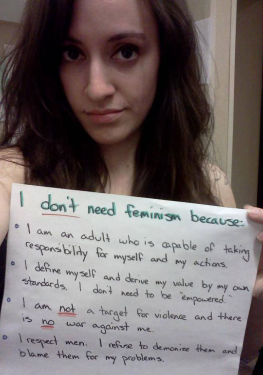 dont need feminism - I don't need feminism because I am an adult who is capable of taking responsibility for myself and my actions. lo I define myself and derive my value by my own standards. I don't need to be "empowered." I am not a target for violence 