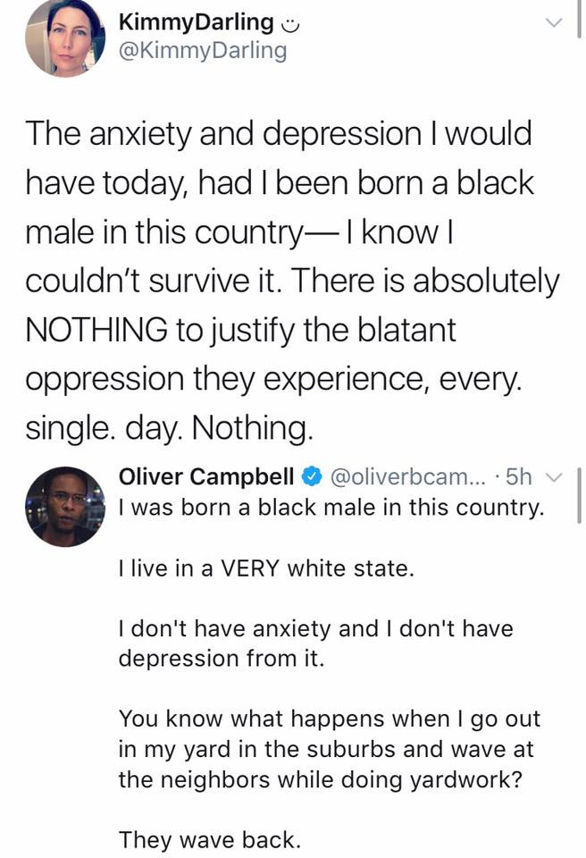 point - Kimmy Darling The anxiety and depression I would have today, had I been born a black male in this country, I know | couldn't survive it. There is absolutely Nothing to justify the blatant oppression they experience, every. single. day. Nothing. Ol