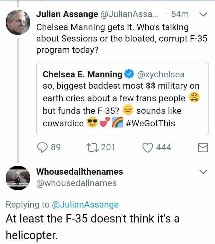 document - Julian Assange ... . 54m v Chelsea Manning gets it. Who's talking about Sessions or the bloated, corrupt F35 program today? Chelsea E. Manning so, biggest baddest most $$ military on earth cries about a few trans people a but funds the F35? sou