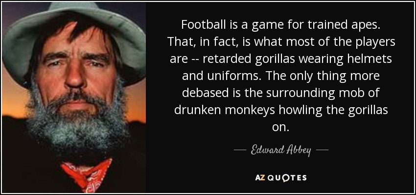edward abbey - Football is a game for trained apes. That, in fact, is what most of the players are retarded gorillas wearing helmets and uniforms. The only thing more debased is the surrounding mob of drunken monkeys howling the gorillas on. Edward Abbey 