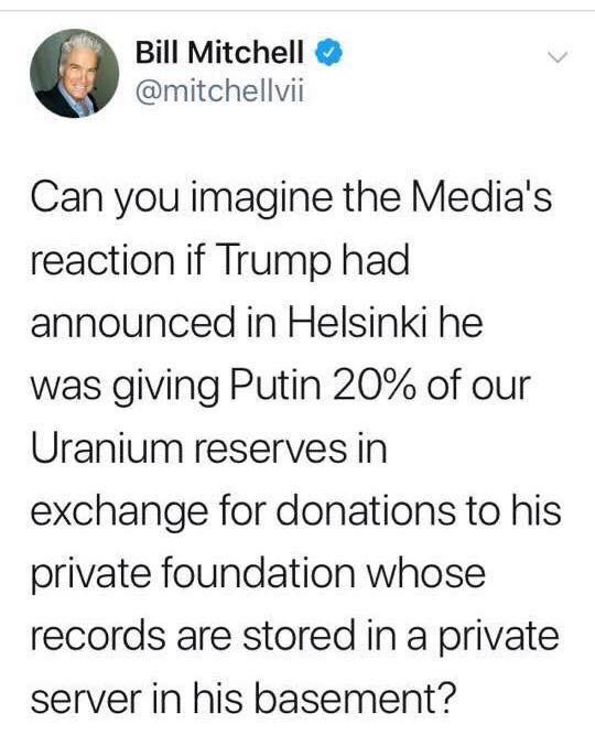 angle - Bill Mitchell Can you imagine the Media's reaction if Trump had announced in Helsinki he was giving Putin 20% of our Uranium reserves in exchange for donations to his private foundation whose records are stored in a private server in his basement?