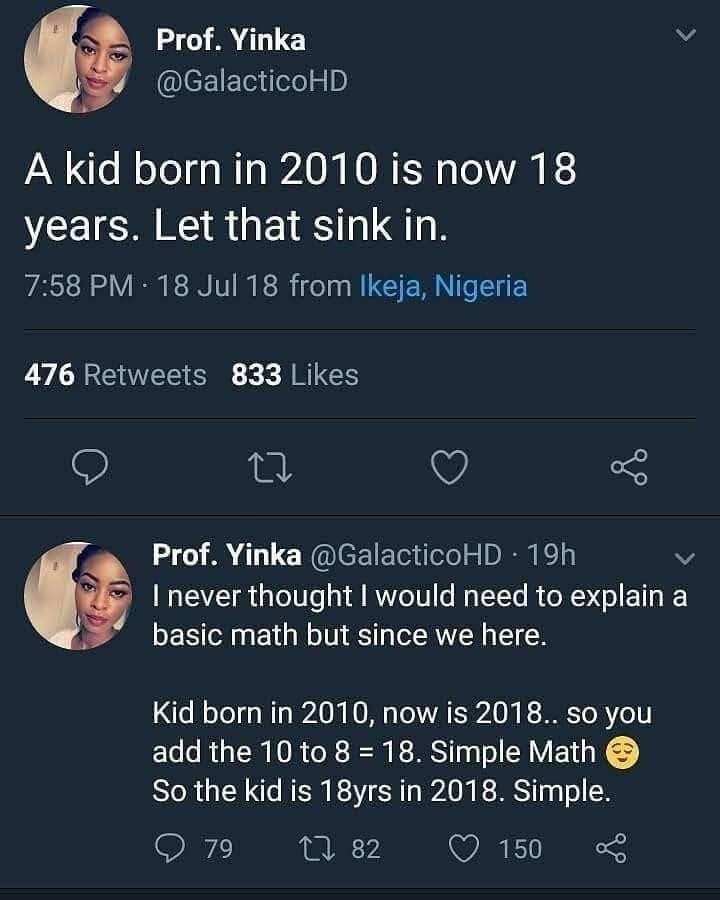 doing meth instead of math - Prof. Yinka A kid born in 2010 is now 18 years. Let that sink in. . 18 Jul 18 from Ikeja, Nigeria 476 833 Prof. Yinka . 19h I never thought I would need to explain a basic math but since we here. Kid born in 2010, now is 2018.