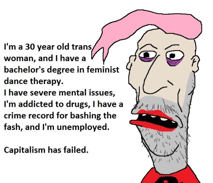 memes - capitalism has failed - I'm a 30 year old trans woman, and I have a v bachelor's degree in feminist dance therapy. I have severe mental issues, I'm addicted to drugs, I have a crime record for bashing the fash, and I'm unemployed. Capitalism has f
