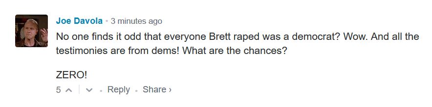 Screenshot - Joe Davola 3 minutes ago No one finds it odd that everyone Brett raped was a democrat? Wow. And all the testimonies are from dems! What are the chances? Zero! 5 ^ . >