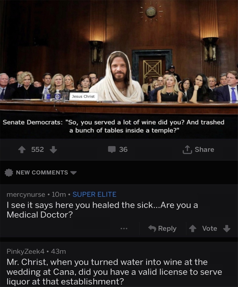 scotus memes - Jesus Christ Senate Democrats "So, you served a lot of wine did you? And trashed a bunch of tables inside a temple?" 552 36 I New mercynurse 10m Super Elite I see it says here you healed the sick...Are you a Medical Doctor? Vote PinkyZeek4 