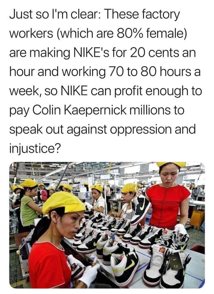 nike sweatshop meme - Just so I'm clear These factory workers which are 80% female are making Nike's for 20 cents an hour and working 70 to 80 hours a week, so Nike can profit enough to pay Colin Kaepernick millions to speak out against oppression and inj