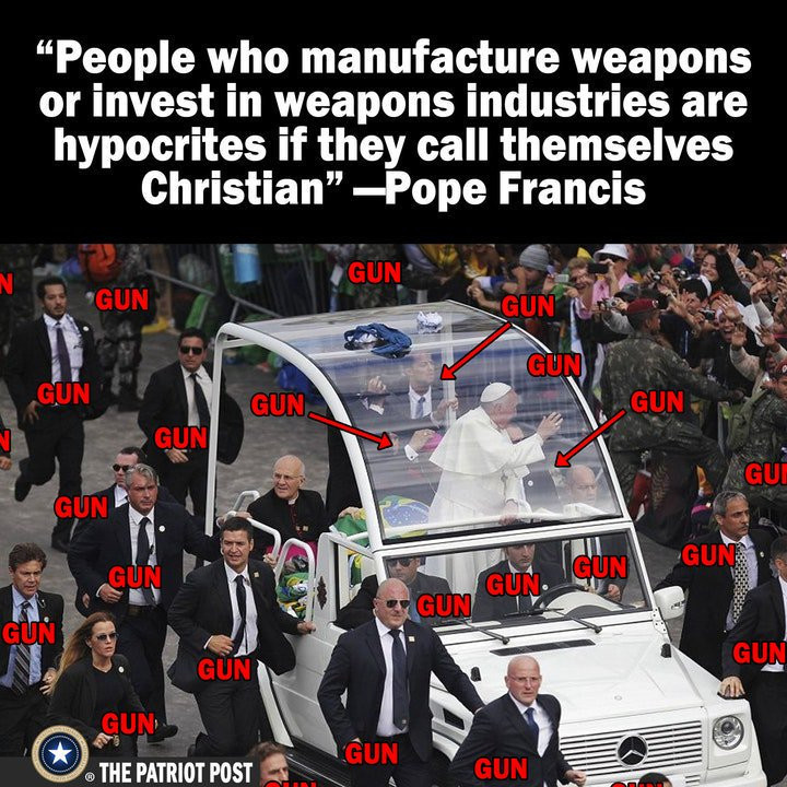 memes - pope and his security - People who manufacture weapons or invest in weapons industries are hypocrites if they call themselves Christian Pope Francis Gun Gun Gun Gun Gun Gun Gun Gun Gui Gun Gun Gun Gun Gun. Gun Gun Gun Gun Gun Un The Patriot Post G
