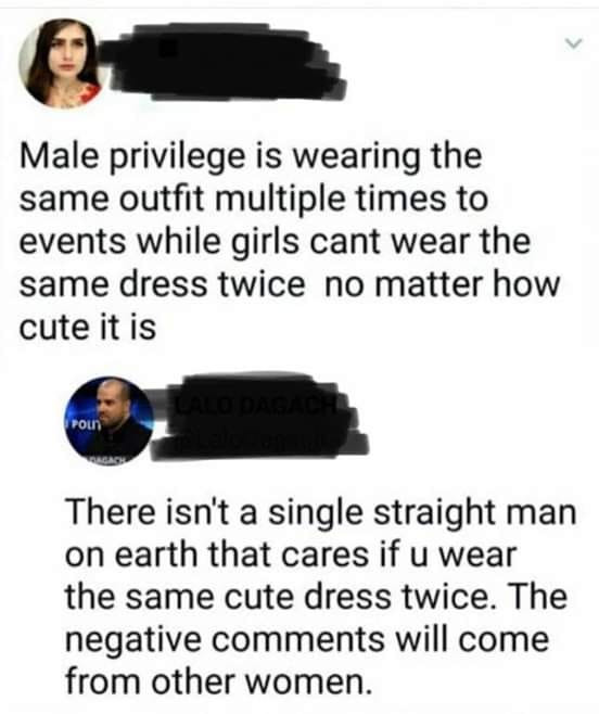political meme Male privilege - Male privilege is wearing the same outfit multiple times to events while girls cant wear the same dress twice no matter how cute it is There isn't a single straight man on earth that cares if u wear the same cute dress twic