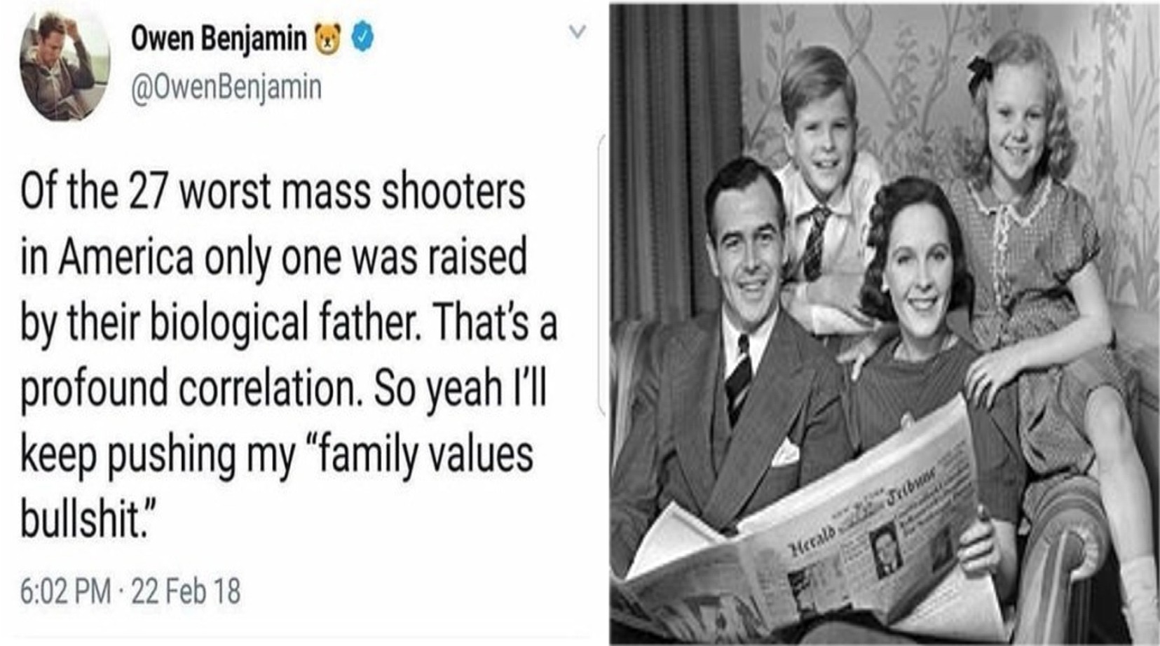 memes - human behavior - Owen Benjamin W Of the 27 worst mass shooters in America only one was raised by their biological father. That's a profound correlation. So yeah I'll keep pushing my "family values bullshit . 22 Feb 18