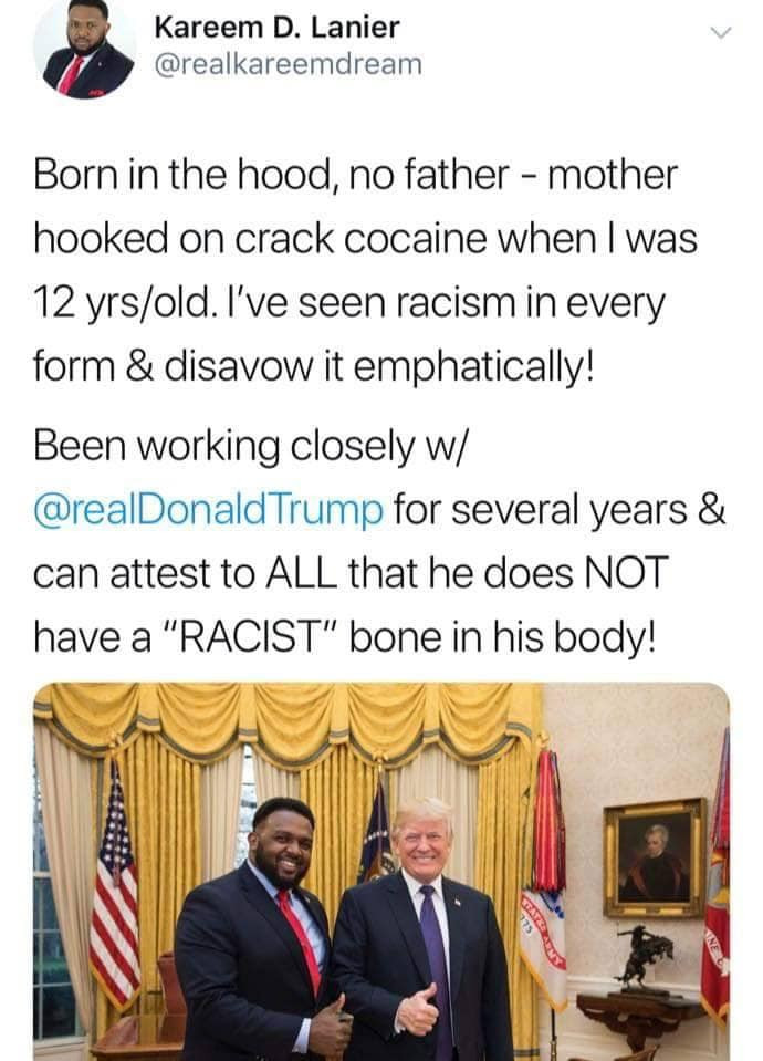 memes - media - Kareem D. Lanier Born in the hood, no father mother hooked on crack cocaine when I was 12 yrsold. I've seen racism in every form & disavow it emphatically! Been working closely w Trump for several years & can attest to All that he does Not
