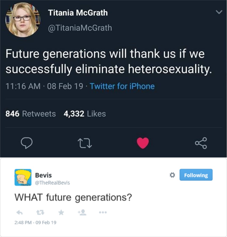 memes -  screenshot - Titania McGrath McGrath Future generations will thank us if we successfully eliminate heterosexuality. 08 Feb 19. Twitter for iPhone 846 4,332 Bevis Bevis ing What future generations? 09 Feb 19