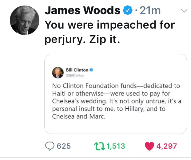 v James Woods. 21m You were impeached for perjury. Zip it. Bill Clinton Bill Clinton No Clinton Foundation fundsdedicated to Haiti or otherwisewere used to pay for Chelsea's wedding. It's not only untrue, it's a personal insult to me, to Hillary, and to…