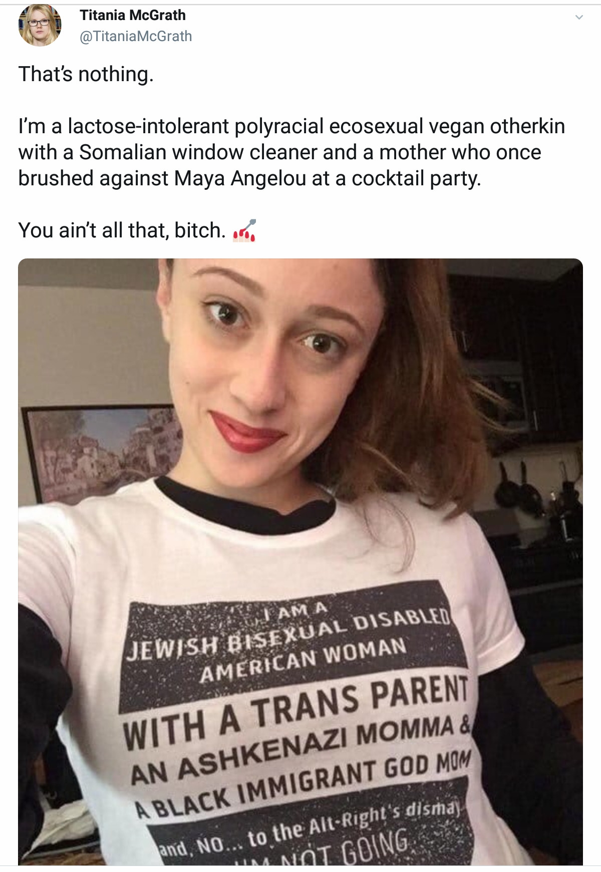 jewish bisexual disabled american woman - Titania McGrath McGrath That's nothing. I'm a lactoseintolerant polyracial ecosexual vegan otherkin with a Somalian window cleaner and a mother who once brushed against Maya Angelou at a cocktail party. You ain't 