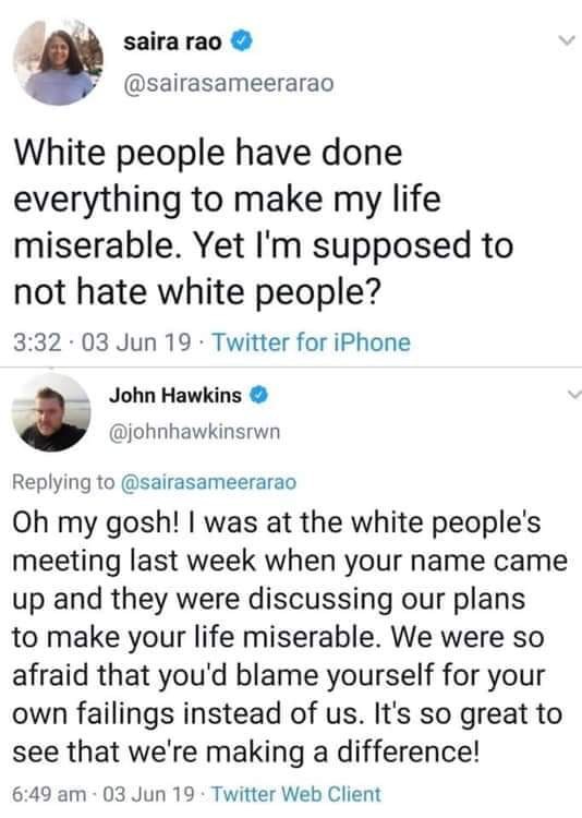 White people - saira rao White people have done everything to make my life miserable. Yet I'm supposed to not hate white people? . 03 Jun 19. Twitter for iPhone John Hawkins Oh my gosh! I was at the white people's meeting last week when your name came up 