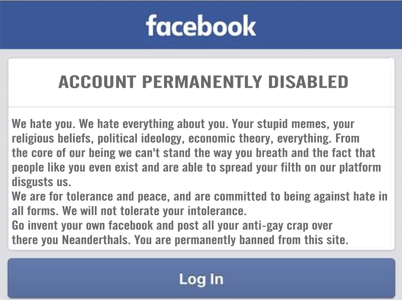 facebook - facebook Account Permanently Disabled We hate you. We hate everything about you. Your stupid memes, your religious beliefs, political ideology, economic theory, everything. From the core of our being we can't stand the way you breath and the fa