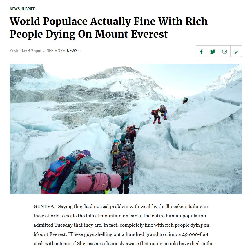 people dying on mount everest - News In Brief World Populace Actually Fine With Rich People Dying On Mount Everest Yesterday pm . See More News GenevaSaying they had no real problem with wealthy thrillseekers failing in their efforts to scale the tallest 