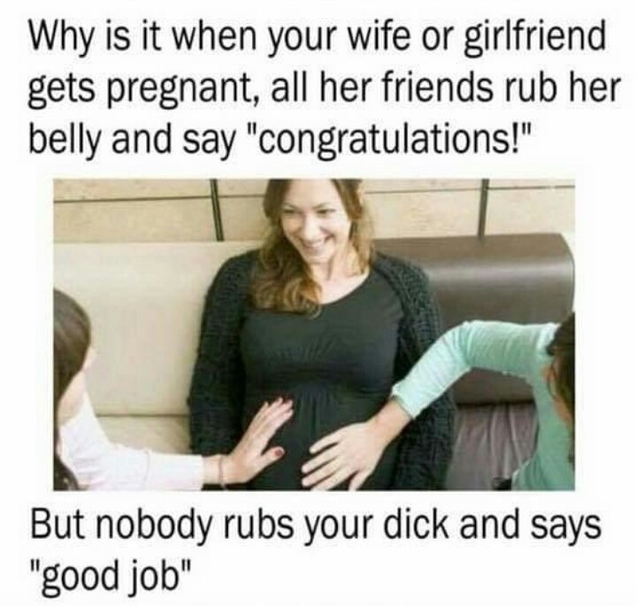 your wife or girlfriend gets pregnant - Why is it when your wife or girlfriend gets pregnant, all her friends rub her belly and say "congratulations!" But nobody rubs your dick and says "good job"