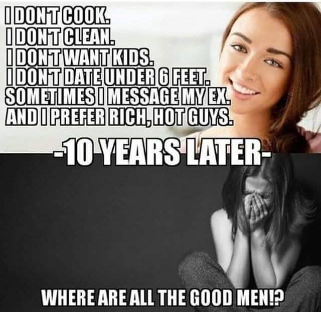 women these days - I Dont Cook I Dontclean. I Dontwant Kids. I Dont Dateunder 6 Feet. Sometimes I Message My Ex. And I Prefer Rich,Hotguys. 10 Years Later Where Are All The Good Men!