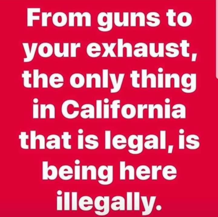 love - From guns to your exhaust, the only thing in California that is legal, is being here illegally.