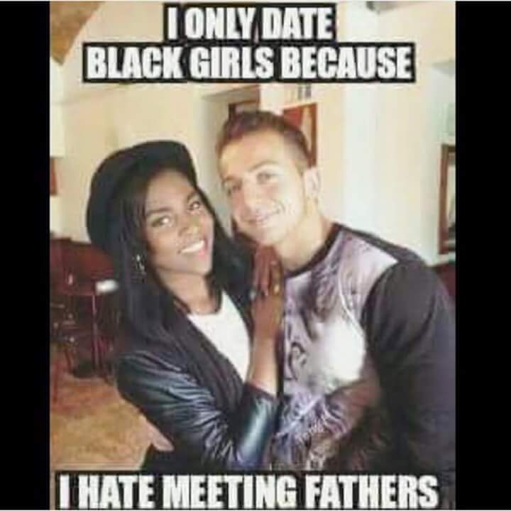 offensive meme - date a black girl - I Only Date Black Girls Because I Hate Meeting Fathers