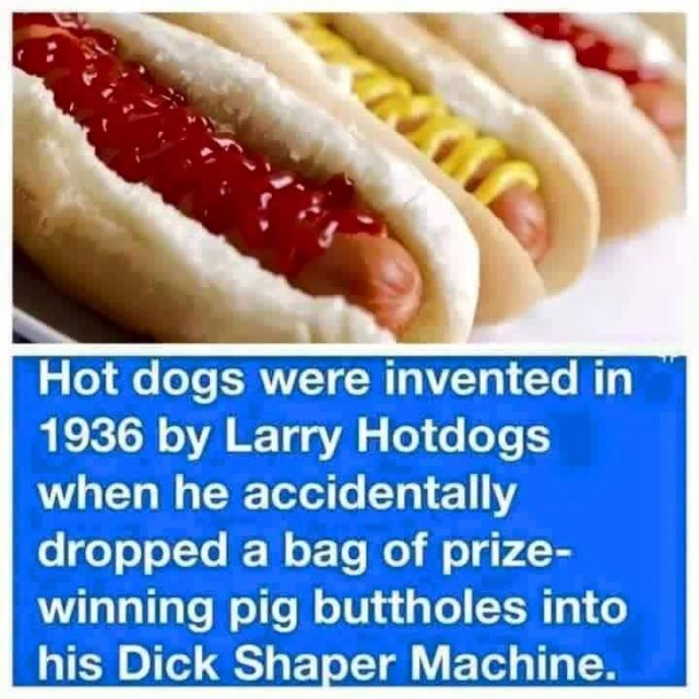 larry hotdogs - Hot dogs were invented in 1936 by Larry Hotdogs when he accidentally dropped a bag of prize winning pig buttholes into his Dick Shaper Machine.