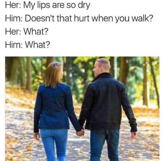dry lips meme - Her My lips are so dry Him Doesn't that hurt when you walk? Her What? Him What?