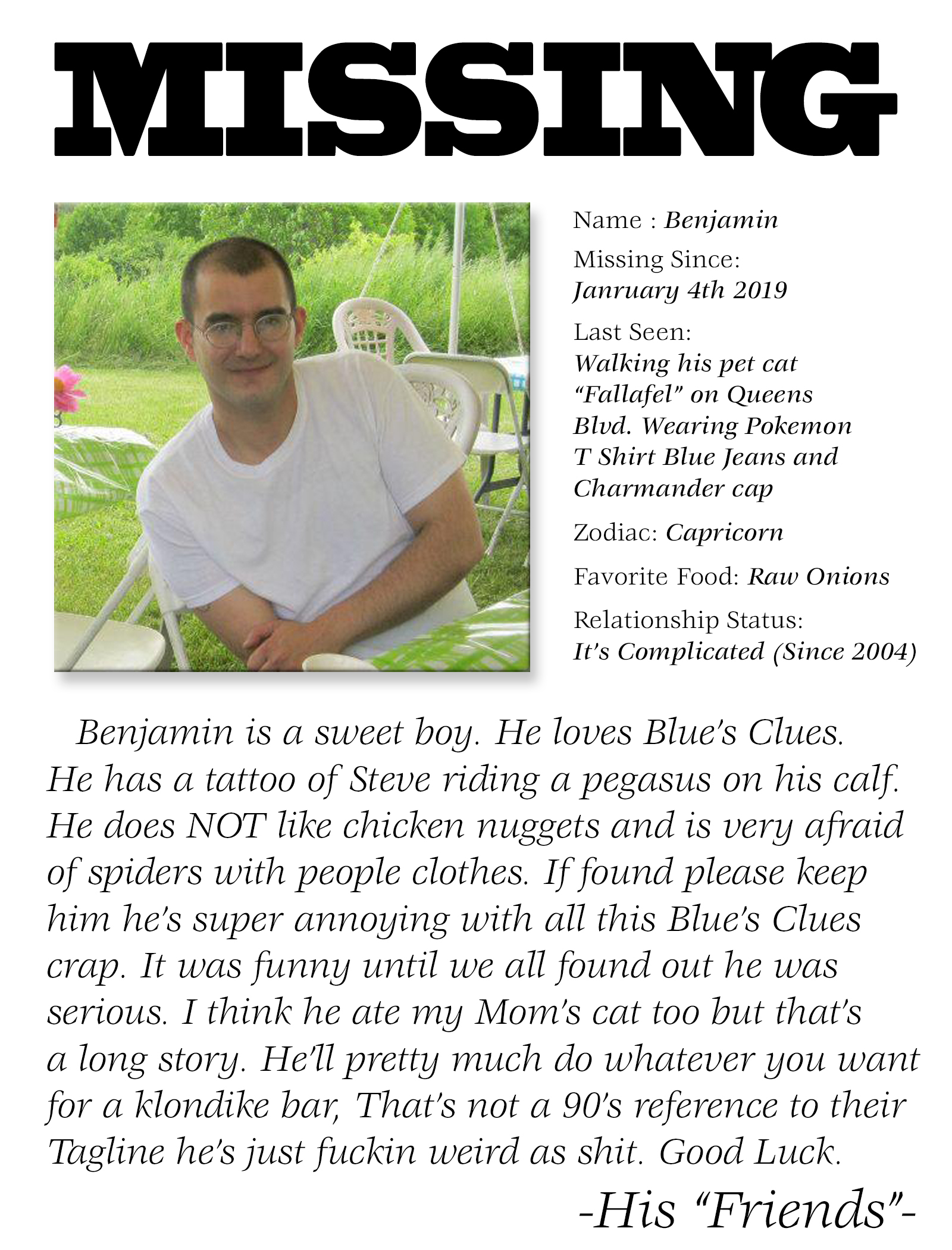 grass - Missing Name Benjamin Missing Since January 4th 2019 Last Seen Walking his per cat "Falafel" on Queens Blud. Wearing Pokemon T Shirt Blue Jeans and Charmander cap Zodiac Capricorn Favorite Food Raw Onions Relationship Status It's Complicated Since