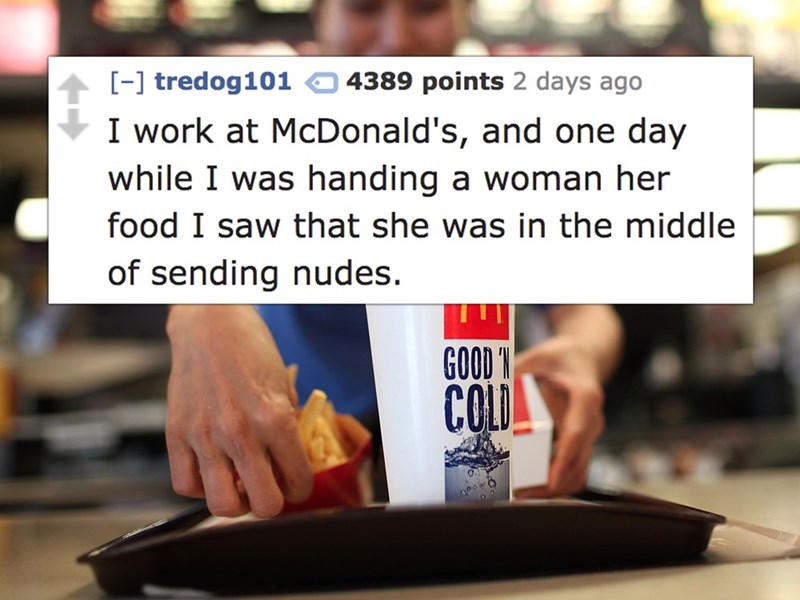 mcdonald's work - tredog101 4389 points 2 days ago I work at McDonald's, and one day while I was handing a woman her food I saw that she was in the middle of sending nudes. Good
