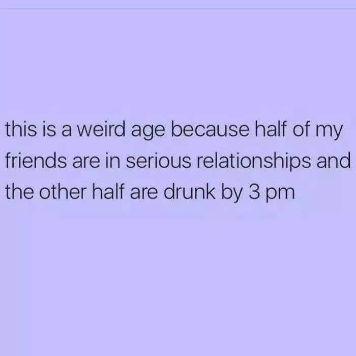 document - this is a weird age because half of my friends are in serious relationships and the other half are drunk by 3 pm