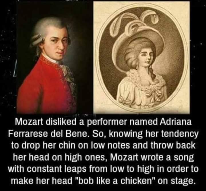 mozart adriana ferrarese del bene - Mozart disd a performer named Adriana Ferrarese del Bene. So, knowing her tendency to drop her chin on low notes and throw back her head on high ones, Mozart wrote a song with constant leaps from low to high in order to