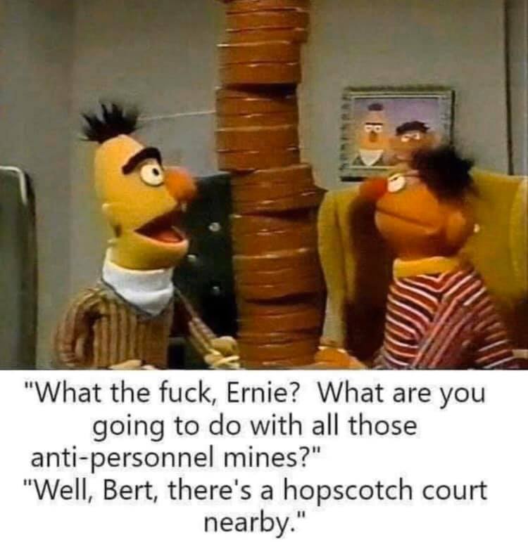 bert and ernie weed memes - "What the fuck, Ernie? What are you going to do with all those antipersonnel mines?" "Well, Bert, there's a hopscotch court nearby."