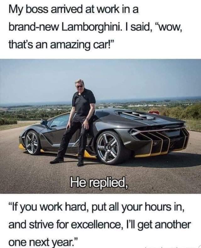 lamborghini boss meme - My boss arrived at work in a brandnew Lamborghini. I said, "Wow, that's an amazing car!" He replied, "If you work hard, put all your hours in, and strive for excellence, I'll get another one next year."
