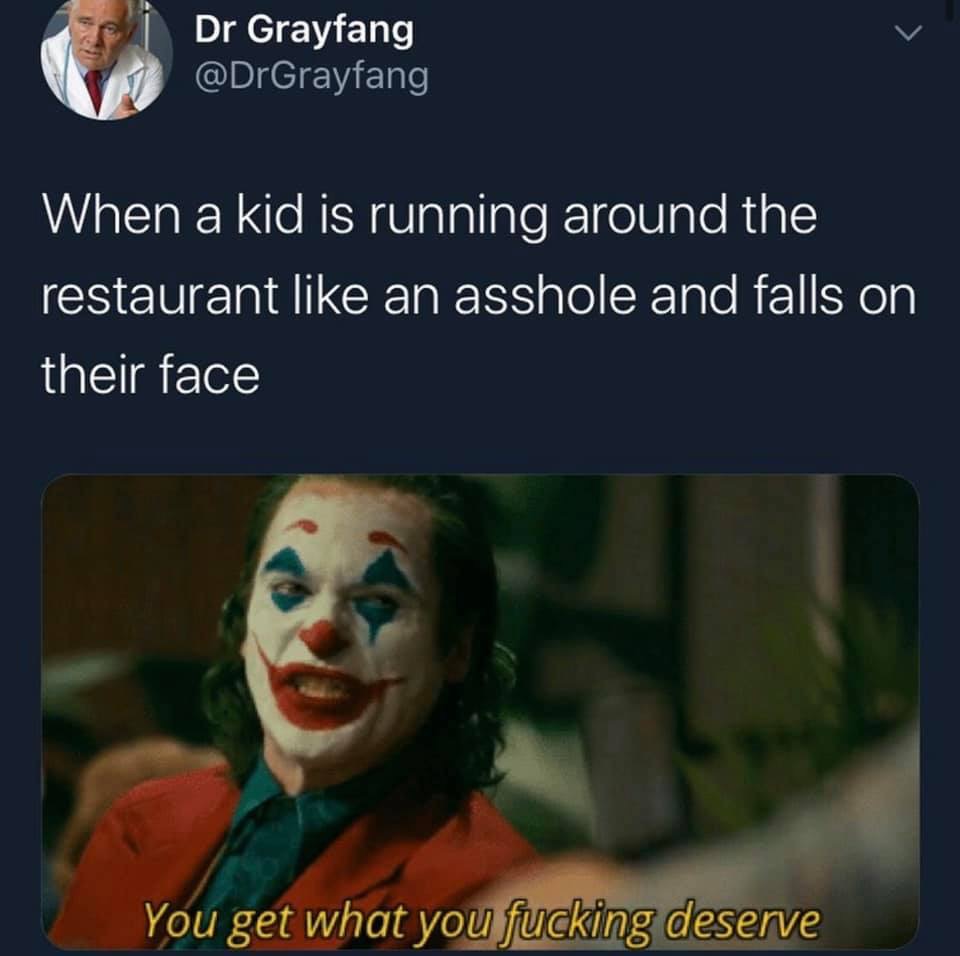 you get what you fucking deserve - Dr Grayfang When a kid is running around the restaurant an asshole and falls on their face You get what you fucking deserve