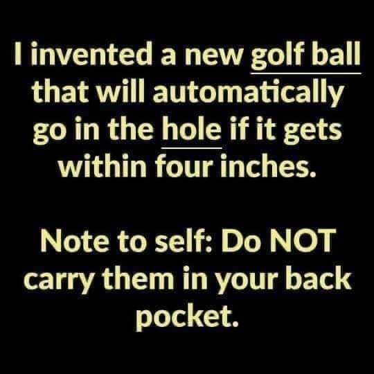 I invented a new golf ball that will automatically go in the hole if it gets within four inches. Note to self Do Not carry them in your back pocket.