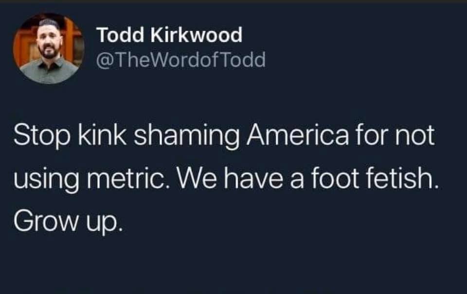 Todd Kirkwood Todd Stop kink shaming America for not using metric. We have a foot fetish. Grow up.