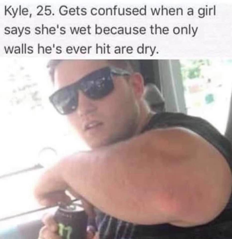barechestedness - Kyle, 25. Gets confused when a girl says she's wet because the only walls he's ever hit are dry.