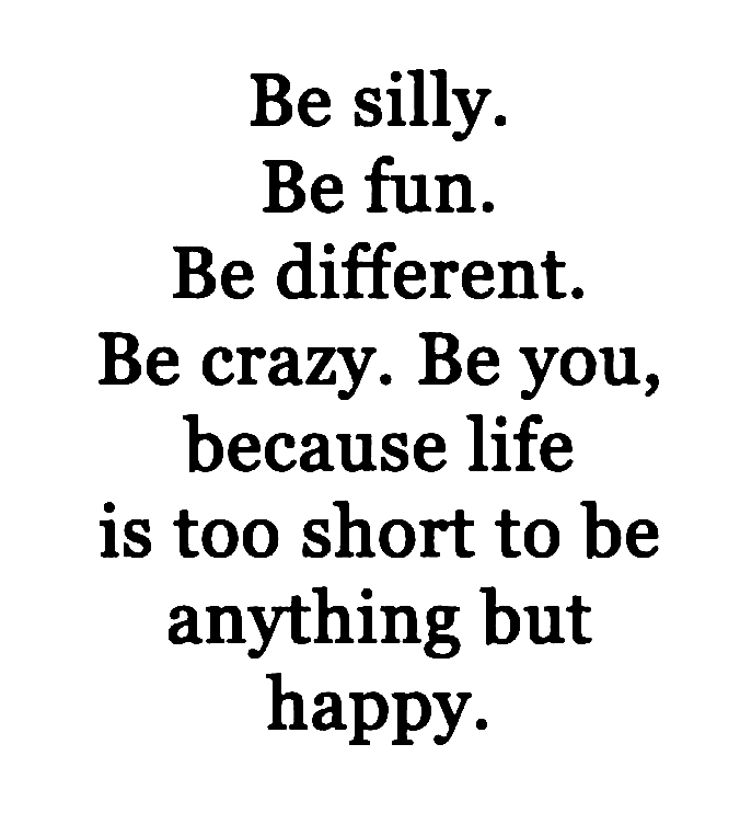 happiness - Be silly. Be fun. Be different. Be crazy. Be you, because life is too short to be anything but happy.