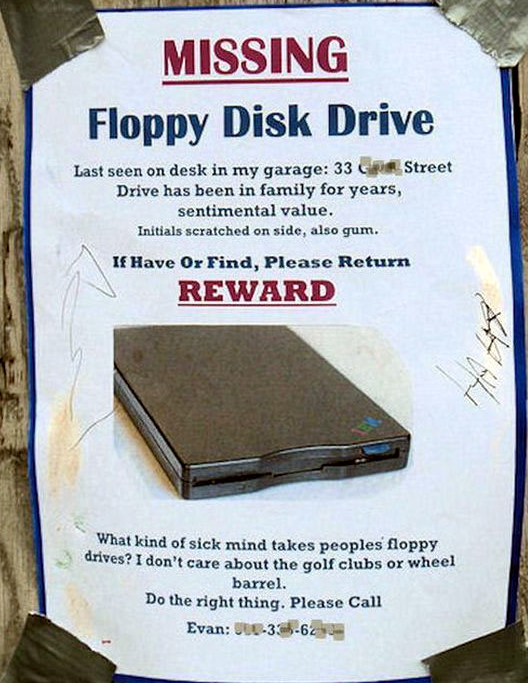 Missing Floppy Disk Drive Last seen on desk in my garage 33 Street Drive has been in family for years, sentimental value. Initials scratched on side, also gum. If Have Or Find, Please Return Reward What kind of sick mind takes peoples floppy drives? I…