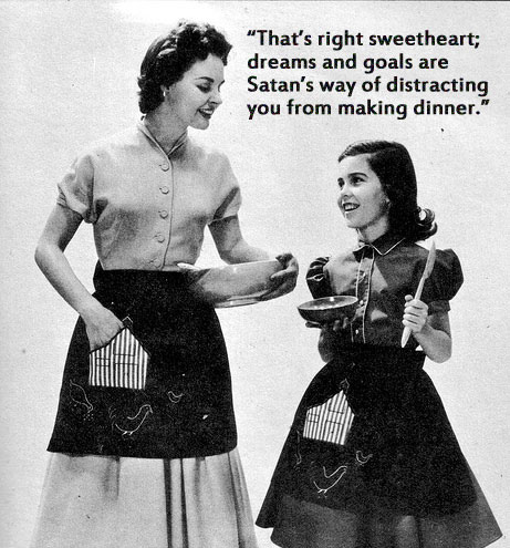 that's right sweetheart - "That's right sweetheart; dreams and goals are Satan's way of distracting you from making dinner." od