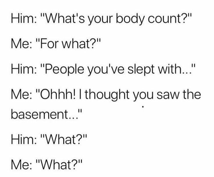 what's your body count - Him "What's your body count?" Me "For what?" Him "People you've slept with..." Me "Ohhh! I thought you saw the basement..." Him "What?" Me "What?"