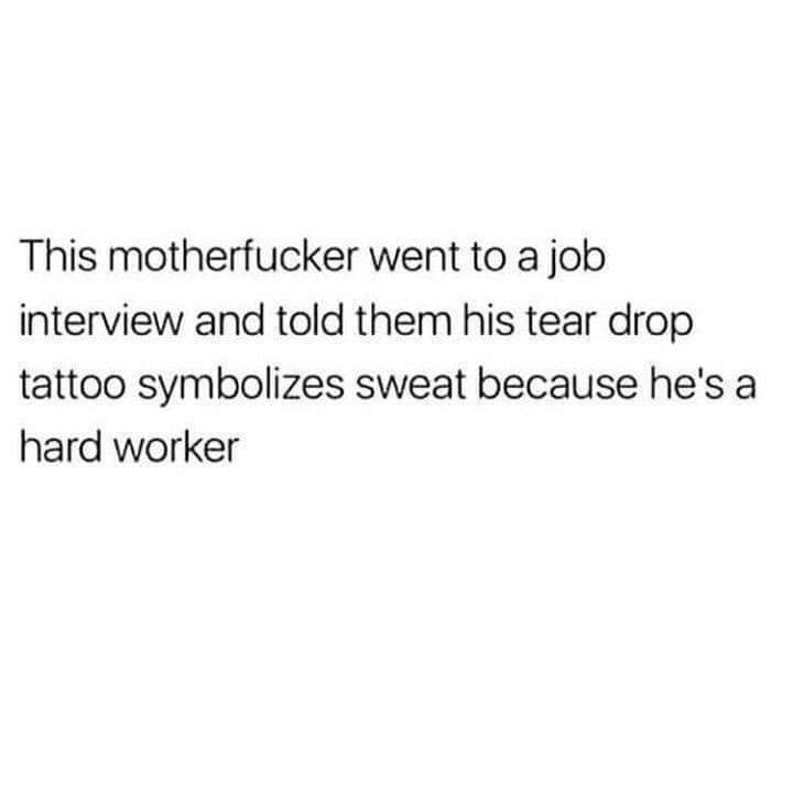 don t even trip in 6 inch heels - This motherfucker went to a job interview and told them his tear drop tattoo symbolizes sweat because he's a hard worker