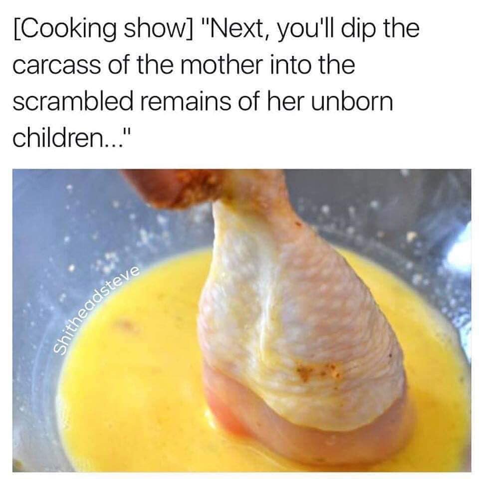 dip the carcass of the mother - Cooking show "Next, you'll dip the carcass of the mother into the scrambled remains of her unborn children..." Shitheadster