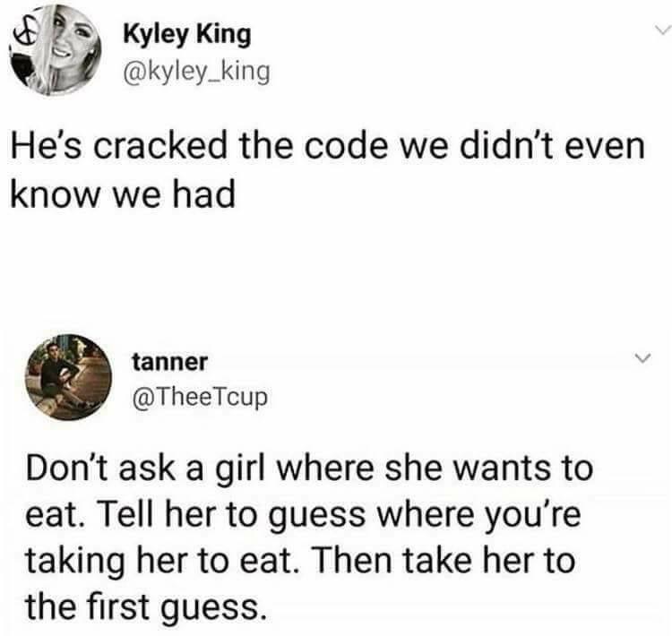 animal - Kyley King He's cracked the code we didn't even know we had tanner Tcup Don't ask a girl where she wants to eat. Tell her to guess where you're taking her to eat. Then take her to the first guess.