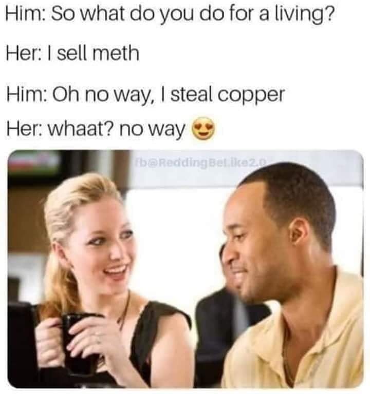 talking to a girl - Him So what do you do for a living? Her I sell meth Him Oh no way, I steal copper Her whaat? no way b Betika