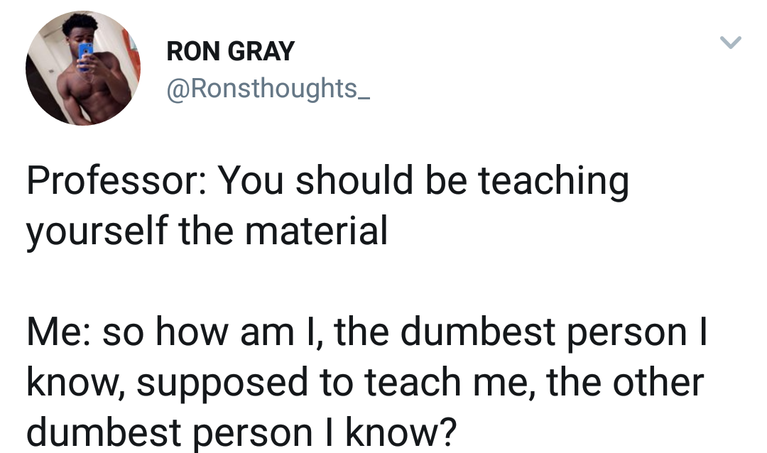 u are the most dumbest person - Ron Gray Professor You should be teaching yourself the material Me so how am I, the dumbest person | know, supposed to teach me, the other dumbest person I know?